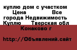 куплю дом с участком › Цена ­ 300 000 - Все города Недвижимость » Куплю   . Тверская обл.,Конаково г.